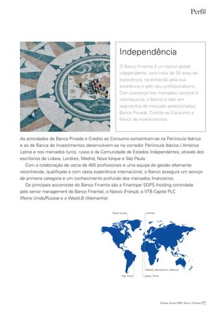 Perfil




                                                  Independência
                                                  O Banco Finantia é um banco global
                                                  independente, com mais de 20 anos de
                                                  experiência, reconhecido pela sua
                                                  excelência e pelo seu profissionalismo.
                                                  Com presença nos mercados nacional e
                                                  internacional, o Banco é líder em
                                                  segmentos de mercado seleccionados:
                                                  Banca Privada, Crédito ao Consumo e
                                                  Banca de Investimentos.



As actividades de Banca Privada e Crédito ao Consumo concentram-se na Península Ibérica
e as de Banca de Investimentos desenvolvem-se no corredor Península Ibérica / América
Latina e nos mercados turco, russo e da Comunidade de Estados Independentes, através dos
escritórios de Lisboa, Londres, Madrid, Nova Iorque e São Paulo.
   Com a colaboração de cerca de 400 profissionais e uma equipa de gestão altamente
reconhecida, qualificada e com vasta experiência internacional, o Banco assegura um serviço
de primeira categoria e um conhecimento profundo dos mercados financeiros.
   Os principais accionistas do Banco Finantia são a Finantipar SGPS (holding controlada
pelo senior management do Banco Finantia), o Natixis (França), o VTB Capital PLC
(Reino Unido/Rússia) e o WestLB (Alemanha).


                                             Nova Iorque         Londres




                                                                 Madrid, Barcelona e Valência

                                                    São Paulo   Lisboa, Porto




                                                                                Síntese Anual 2009 Banco Finantia   07
 