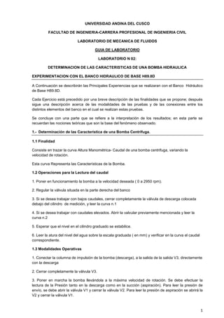 1
UNIVERSIDAD ANDINA DEL CUSCO
FACULTAD DE INGENIERIA-CARRERA PROFESIONAL DE INGENIERIA CIVIL
LABORATORIO DE MECANICA DE FLUIDOS
GUIA DE LABORATORIO
LABORATORIO N 02:
DETERMINACION DE LAS CARACTERISTICAS DE UNA BOMBA HIDRAULICA
EXPERIMENTACION CON EL BANCO HIDRAULICO DE BASE H89.8D
A Continuación se describirán las Principales Experiencias que se realizaran con el Banco Hidráulico
de Base H89.8D.
Cada Ejercicio está precedido por una breve descripción de las finalidades que se propone; después
sigue una descripción acerca de las modalidades de las pruebas y de las conexiones entre los
distintos elementos del banco en el cual se realizan estas pruebas.
Se concluye con una parte que se refiere a la interpretación de los resultados; en esta parte se
recuerdan las nociones teóricas que son la base del fenómeno observado.
1.- Determinación de las Característica de una Bomba Centrifuga.
1.1 Finalidad
Consiste en trazar la curva Altura Manométrica- Caudal de una bomba centrifuga, variando la
velocidad de rotación.
Esta curva Representa las Características de la Bomba.
1.2 Operaciones para la Lectura del caudal
1. Poner en funcionamiento la bomba a la velocidad deseada ( 0 a 2950 rpm).
2. Regular la válvula situada en la parte derecha del banco
3. Si se desea trabajar con bajos caudales, cerrar completamente la válvula de descarga colocada
debajo del cilindro de medición, y leer la curva n.1
4. Si se desea trabajar con caudales elevados. Abrir la valvular previamente mencionada y leer la
curva n.2
5. Esperar que el nivel en el cilindro graduado se estabilice.
6. Leer la atura del nivel del agua sobre la escala graduada ( en mm) y verificar en la curva el caudal
correspondiente.
1.3 Modalidades Operativas
1. Conectar la columna de impulsión de la bomba (descarga), a la salida de la salida V3, directamente
con la descarga
2. Cerrar completamente la válvula V3.
3. Poner en marcha la bomba llevándola a la máxima velocidad de rotación. Se debe efectuar la
lectura de la Presión tanto en la descarga como en la succión (aspiración). Para leer la presión de
envío, se debe abrir la válvula V1 y cerrar la válvula V2. Para leer la presión de aspiración se abrirá la
V2 y cerrar la válvula V1.
 