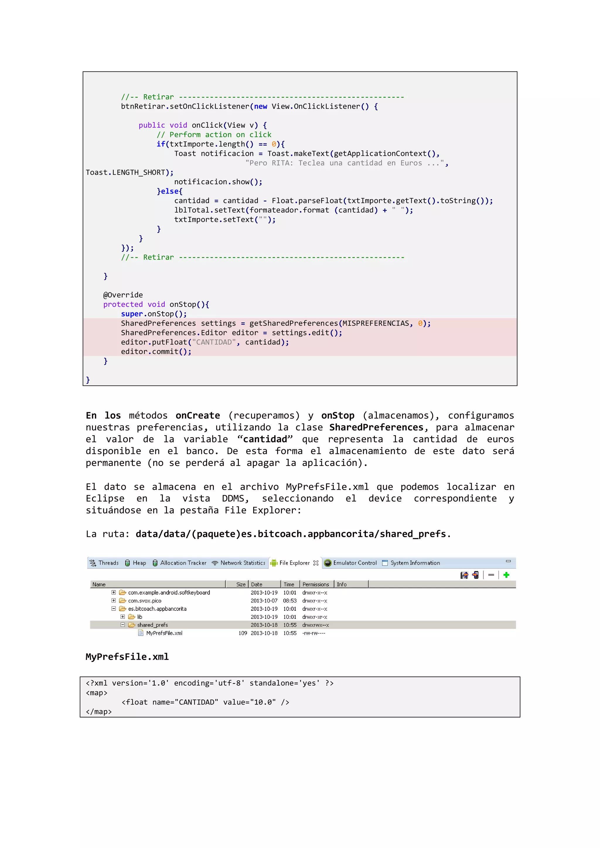 //-- Retirar --------------------------------------------------btnRetirar.setOnClickListener(new View.OnClickListener() {
public void onClick(View v) {
// Perform action on click
if(txtImporte.length() == 0){
Toast notificacion = Toast.makeText(getApplicationContext(),
"Pero RITA: Teclea una cantidad en Euros ...",
Toast.LENGTH_SHORT);
notificacion.show();
}else{
cantidad = cantidad - Float.parseFloat(txtImporte.getText().toString());
lblTotal.setText(formateador.format (cantidad) + " ");
txtImporte.setText("");
}
}
});
//-- Retirar --------------------------------------------------}
@Override
protected void onStop(){
super.onStop();
SharedPreferences settings = getSharedPreferences(MISPREFERENCIAS, 0);
SharedPreferences.Editor editor = settings.edit();
editor.putFloat("CANTIDAD", cantidad);
editor.commit();
}
}

En los métodos onCreate (recuperamos) y onStop (almacenamos), configuramos
nuestras preferencias, utilizando la clase SharedPreferences, para almacenar
el valor de la variable “cantidad” que representa la cantidad de euros
disponible en el banco. De esta forma el almacenamiento de este dato será
permanente (no se perderá al apagar la aplicación).
El dato se almacena en el archivo MyPrefsFile.xml que podemos localizar en
Eclipse en la vista DDMS, seleccionando el device correspondiente y
situándose en la pestaña File Explorer:
La ruta: data/data/(paquete)es.bitcoach.appbancorita/shared_prefs.

MyPrefsFile.xml
<?xml version='1.0' encoding='utf-8' standalone='yes' ?>
<map>
<float name="CANTIDAD" value="10.0" />
</map>

 