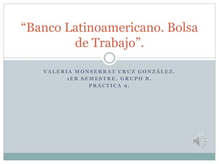 V A L E R I A M O N S E R R A T C R U Z G O N Z Á L E Z .
1 E R S E M E S T R E , G R U P O B .
P R Á C T I C A 9 .
“Banco Latinoamericano. Bolsa
de Trabajo”.
 