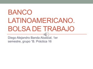 BANCO
LATINOAMERICANO.
BOLSA DE TRABAJO
Diego Alejandro Banda Abascal, 1er
semestre, grupo “B. Práctica 16
 