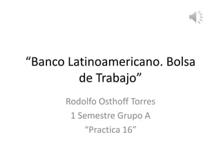 “Banco Latinoamericano. Bolsa
de Trabajo”
Rodolfo Osthoff Torres
1 Semestre Grupo A
“Practica 16”
 