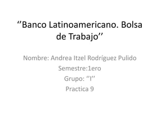 ‘’Banco Latinoamericano. Bolsa
de Trabajo’’
Nombre: Andrea Itzel Rodríguez Pulido
Semestre:1ero
Grupo: ‘’I’’
Practica 9
 