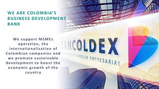 WE ARE COLOMBIA’S
BUSINESS DEVELOPMENT
BANK
We support MSMEs
operation, the
internationalization of
Colombian companies and
we promote sustainable
development to boost the
economic growth of the
country
 