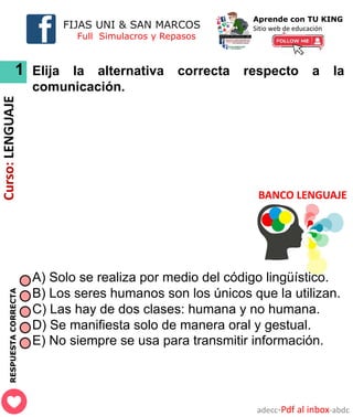 FIJAS UNI & SAN MARCOS
Full Simulacros y Repasos
Aprende con TU KING
Sitio web de educación
BANCO LENGUAJE
RESPUESTA
CORRECTA
1
adecc-Pdf al inbox-abdc
Curso:
LENGUAJE
Elija la alternativa correcta respecto a la
comunicación.
A) Solo se realiza por medio del código lingüístico.
B) Los seres humanos son los únicos que la utilizan.
C) Las hay de dos clases: humana y no humana.
D) Se manifiesta solo de manera oral y gestual.
E) No siempre se usa para transmitir información.
 