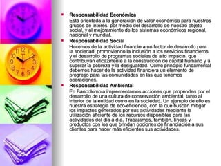 Responsabilidad Económica Está orientada a la generación de valor económico para nuestros grupos de interés, por medio del desarrollo de nuestro objeto social, y al mejoramiento de los sistemas económicos regional, nacional y mundial.  Responsabilidad Social   Hacemos de la actividad financiera un factor de desarrollo para la sociedad, promoviendo la inclusión a los servicios financieros y el desarrollo de programas sociales de alto impacto, que contribuyan eficazmente a la construcción de capital humano y a superar la pobreza y la desigualdad. Como principio fundamental debemos hacer de la actividad financiera un elemento de progreso para las comunidades en las que tenemos operaciones. Responsabilidad Ambiental En Bancolombia implementamos acciones que propenden por el desarrollo de una cultura de conservación ambiental, tanto al interior de la entidad como en la sociedad. Un ejemplo de ello es nuestra estrategia de eco-eficiencia, con la que buscan mitigar los impactos generados por sus actividades mediante la utilización eficiente de los recursos disponibles para las actividades del día a día. Trabajamos, también, líneas y productos con los que brindan opciones de financiación a sus clientes para hacer más eficientes sus actividades.  