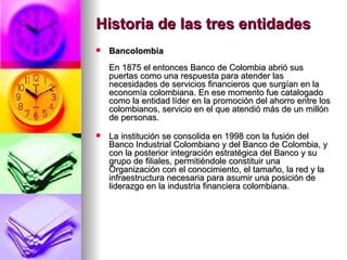 Historia de las tres entidades Bancolombia En 1875 el entonces Banco de Colombia abrió sus puertas como una respuesta para atender las necesidades de servicios financieros que surgían en la economía colombiana. En ese momento fue catalogado como la entidad líder en la promoción del ahorro entre los colombianos, servicio en el que atendió más de un millón de personas. La institución se consolida en 1998 con la fusión del Banco Industrial Colombiano y del Banco de Colombia, y con la posterior integración estratégica del Banco y su grupo de filiales, permitiéndole constituir una Organización con el conocimiento, el tamaño, la red y la infraestructura necesaria para asumir una posición de liderazgo en la industria financiera colombiana. 