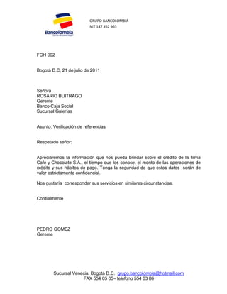 GRUPO BANCOLOMBIA
                          NIT 147 852 963




FGH 002


Bogotá D.C, 21 de julio de 2011



Señora
ROSARIO BUITRAGO
Gerente
Banco Caja Social
Sucursal Galerías


Asunto: Verificación de referencias


Respetado señor:


Apreciaremos la información que nos pueda brindar sobre el crédito de la firma
Café y Chocolate S.A., el tiempo que los conoce, el monto de las operaciones de
crédito y sus hábitos de pago. Tenga la seguridad de que estos datos serán de
valor estrictamente confidencial.

Nos gustaría corresponder sus servicios en similares circunstancias.


Cordialmente




PEDRO GOMEZ
Gerente




        Sucursal Venecia, Bogotá D.C. grupo.bancolombia@hotmail.com
                     FAX 554 05 05– teléfono 554 03 06
 