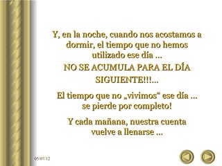 Y, en la noche, cuando nos acostamos a
               dormir, el tiempo que no hemos
                      utilizado ese día …
              NO SE ACUMULA PARA EL DÍA
                       SIGUIENTE!!!…
            El tiempo que no „vivimos“ ese día …
                   se pierde por completo!
              Y cada mañana, nuestra cuenta
                    vuelve a llenarse …

05/07/12
 