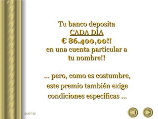 Tu banco deposita
                   CADA DÍA
                € 86.400,00!!
           en una cuenta particular a
                  tu nombre!!

           … pero, como es costumbre,
           este premio también exige
            condiciones específicas …

05/07/12
 
