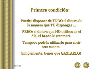 Primera condición:

           Puedes disponer de TODO el dinero de
              la manera que TU dispongas …
           PERO: el dinero que NO utilices en el
               día, el banco lo retomará.
           Tampoco podrás utilizarlo para abrir
                     otra cuenta.
           Simplemente, tienes que GASTARLO!


05/07/12
 