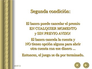 Segunda condición:

             El banco puede cancelar el premio
               EN CUALQUIER MOMENTO
                  y SIN PREVIO AVISO!
               El banco cancela la cuenta y
             NO tienes opción alguna para abrir
               otra cuenta con ese dinero ...
           Entonces, el juego se da por terminado.

05/07/12
 