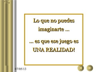 07/05/13
Lo que no puedesLo que no puedes
imaginarte …imaginarte …
... es que ese juego es... es que ese juego es
UNA REALIDAD!UNA REALIDAD!
Lo que no puedesLo que no puedes
imaginarte …imaginarte …
... es que ese juego es... es que ese juego es
UNA REALIDAD!UNA REALIDAD!
 