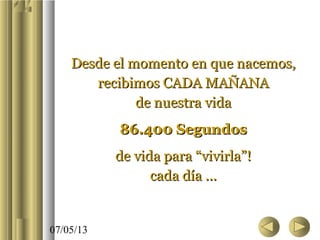 07/05/13
Desde el momento en que nacemos,Desde el momento en que nacemos,
recibimos CADA MAÑANArecibimos CADA MAÑANA
de nuestra vidade nuestra vida
86.400 Segundos86.400 Segundos
de vida para “vivirla”!de vida para “vivirla”!
cada día ...cada día ...
 