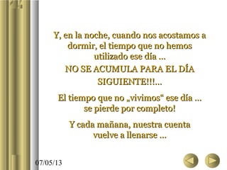 07/05/13
Y, en la noche, cuando nos acostamos aY, en la noche, cuando nos acostamos a
dormir, el tiempo que no hemosdormir, el tiempo que no hemos
utilizado ese día …utilizado ese día …
NO SE ACUMULA PARA EL DÍANO SE ACUMULA PARA EL DÍA
SIGUIENTE!!!…SIGUIENTE!!!…
El tiempo que no „vivimos“ ese día …El tiempo que no „vivimos“ ese día …
se pierde por completo!se pierde por completo!
Y cada mañana, nuestra cuentaY cada mañana, nuestra cuenta
vuelve a llenarse …vuelve a llenarse …
 
