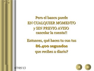 07/05/13
Pero el banco puedePero el banco puede
EN CUALQUIER MOMENTOEN CUALQUIER MOMENTO
y SIN PREVIO AVISOy SIN PREVIO AVISO
cancelar la cuenta!!cancelar la cuenta!!
Entonces, qué haces tu con tusEntonces, qué haces tu con tus
86.400 segundos86.400 segundos
que recibes a diario?que recibes a diario?
 