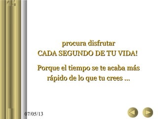 07/05/13
procura disfrutarprocura disfrutar
CADA SEGUNDO DE TU VIDA!CADA SEGUNDO DE TU VIDA!
Porque el tiempo se te acaba másPorque el tiempo se te acaba más
rápido de lo que tu crees …rápido de lo que tu crees …
 