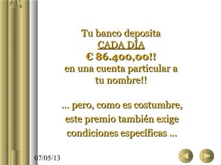 07/05/13
Tu banco depositaTu banco deposita
CADA DÍACADA DÍA
€ 86.400,00!!€ 86.400,00!!
en una cuenta particular aen una cuenta particular a
tu nombre!!tu nombre!!
…… pero, como es costumbre,pero, como es costumbre,
este premio también exigeeste premio también exige
condiciones específicas …condiciones específicas …
 