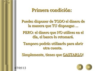 07/05/13
Primera condición:Primera condición:
Puedes disponer de TODO el dinero dePuedes disponer de TODO el dinero de
la manera que TU dispongas …la manera que TU dispongas …
PERO: el dinero que NO utilices en elPERO: el dinero que NO utilices en el
día, el banco lo retomará.día, el banco lo retomará.
Tampoco podrás utilizarlo para abrirTampoco podrás utilizarlo para abrir
otra cuenta.otra cuenta.
Simplemente, tienes queSimplemente, tienes que GASTARLOGASTARLO!!
 