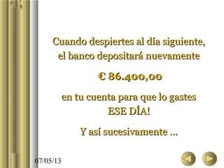 07/05/13
Cuando despiertes al día siguiente,Cuando despiertes al día siguiente,
el banco depositará nuevamenteel banco depositará nuevamente
€€ 86.400,0086.400,00
en tu cuenta para que lo gastesen tu cuenta para que lo gastes
ESE DÍA!ESE DÍA!
Y así sucesivamente ...Y así sucesivamente ...
 