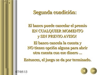 07/05/13
Segunda condición:Segunda condición:
El banco puede cancelar el premioEl banco puede cancelar el premio
EN CUALQUIER MOMENTOEN CUALQUIER MOMENTO
y SIN PREVIO AVISO!y SIN PREVIO AVISO!
El banco cancela la cuenta yEl banco cancela la cuenta y
NO tienes opción alguna para abrirNO tienes opción alguna para abrir
otra cuenta con ese dinero ...otra cuenta con ese dinero ...
Entonces, el juego se da por terminado.Entonces, el juego se da por terminado.
 