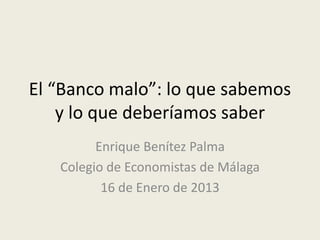 El “Banco malo”: lo que sabemos
y lo que deberíamos saber
Enrique Benítez Palma
Colegio de Economistas de Málaga
16 de Enero de 2013
 
