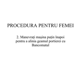 PROCEDURA  PENTRU FEMEI 2.  Manevraţi maşina puţin înapoi pentru a alinia geamul portierei cu  Bancomat ul 