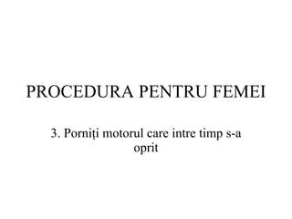 PROCEDURA  PENTRU FEMEI 3.  Porniţi motorul care intre timp s-a oprit 
