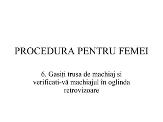 PROCEDURA  PENTRU FEMEI 6.  Gasiţi trusa de machiaj si verificati-vă machiajul în oglinda retrovizoare 