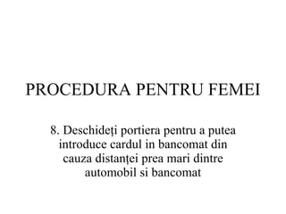 PROCEDURA  PENTRU FEMEI 8.  Deschideţi portiera pentru a putea introduce cardul in bancomat din cauza distanţei prea mari dintre automobil si bancomat 
