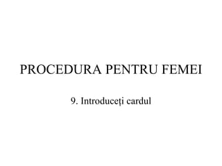 PROCEDURA  PENTRU FEMEI 9.  Introduceţi cardul 