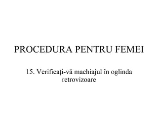 PROCEDURA  PENTRU FEMEI 15.  Verificaţi-vă machiajul în oglinda retrovizoare 
