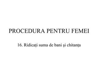 PROCEDURA  PENTRU FEMEI 16.  Ridicaţi suma de bani şi chitanţa 