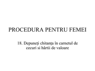 PROCEDURA  PENTRU FEMEI 18.  Depuneţi chitanţa în carnetul de cecuri si hârtii de valoare 
