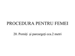 PROCEDURA  PENTRU FEMEI 20.  Porniţi  şi parcurgeţi cca. 2 metri 