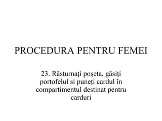 PROCEDURA  PENTRU FEMEI 23.  Răsturnaţi poşeta, găsiţi portofelul si puneţi cardul în compartimentul destinat pentru carduri 