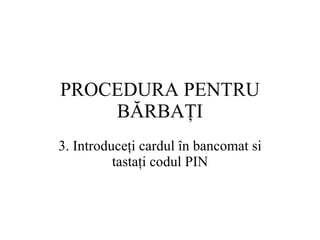 PROCEDURA  PENTRU BĂRBAŢI 3.  Introduceţi cardul în bancomat si tastaţi codul  PIN 