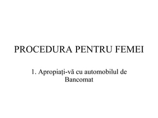 PROCEDURA  PENTRU FEMEI 1.  Apropiaţi-vă cu automobilul de  Bancomat 