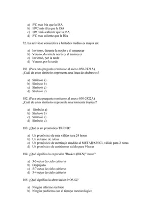 a)   5ºC más fría que la ISA
   b)   10ºC más fría que la ISA
   c)   10ºC más caliente que la ISA
   d)   5ºC más caliente que la ISA

72. La actividad convectiva a latitudes medias es mayor en:

   a)   Invierno, durante la noche y al amanecer
   b)   Verano, durantela noche y al amanecer
   c)   Invierno, por la tarde
   d)   Verano, por la tarde

181. (Para esta pregunta remítanse al anexo 050-2421A)
¿Cuál de estos símbolos representa una línea de chubascos?

   a)   Símbolo a)
   b)   Símbolo b)
   c)   Símbolo c)
   d)   Símbolo d)

182. (Para esta pregunta remítanse al anexo 050-2422A)
¿Cuál de estos símbolos representa una tormenta tropical?

   a)   Símbolo a)
   b)   Símbolo b)
   c)   Símbolo c)
   d)   Símbolo d)

183. ¿Qué es un pronóstico TREND?

   a)   Un pronóstico de ruta válido para 24 horas
   b)   Un informe de rutina
   c)   Un pronóstico de aterrizaje añadido al METAR/SPECI, válido para 2 horas
   d)   Un pronóstico de aeródromo válido para 9 horas

184. ¿Qué significa la expresión "Broken (BKN)" mean?

   a)   3-5 octas de cielo cubierto
   b)   Despejado
   c)   5-7 octas de cielo cubierto
   d)   3-4 octas de cielo cubierto

185. ¿Qué significa la abreviación NOSIG?

   a) Ningún informe recibido
   b) Ningún problema con el tiempo meteorológico
 