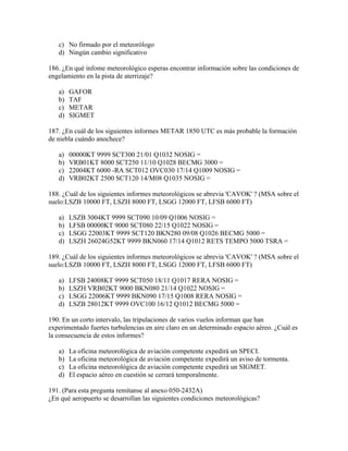 c) No firmado por el meteorólogo
   d) Ningún cambio significativo

186. ¿En qué infome meteorológico esperas encontrar información sobre las condiciones de
engelamiento en la pista de aterrizaje?

   a)   GAFOR
   b)   TAF
   c)   METAR
   d)   SIGMET

187. ¿En cuál de los siguientes informes METAR 1850 UTC es más probable la formación
de niebla cuándo anochece?

   a)   00000KT 9999 SCT300 21/01 Q1032 NOSIG =
   b)   VRB01KT 8000 SCT250 11/10 Q1028 BECMG 3000 =
   c)   22004KT 6000 -RA SCT012 OVC030 17/14 Q1009 NOSIG =
   d)   VRB02KT 2500 SCT120 14/M08 Q1035 NOSIG =

188. ¿Cuál de los siguientes informes meteorológicos se abrevia 'CAVOK' ? (MSA sobre el
suelo:LSZB 10000 FT, LSZH 8000 FT, LSGG 12000 FT, LFSB 6000 FT)

   a)   LSZB 3004KT 9999 SCT090 10/09 Q1006 NOSIG =
   b)   LFSB 00000KT 9000 SCT080 22/15 Q1022 NOSIG =
   c)   LSGG 22003KT 9999 SCT120 BKN280 09/08 Q1026 BECMG 5000 =
   d)   LSZH 26024G52KT 9999 BKN060 17/14 Q1012 RETS TEMPO 5000 TSRA =

189. ¿Cuál de los siguientes informes meteorológicos se abrevia 'CAVOK' ? (MSA sobre el
suelo:LSZB 10000 FT, LSZH 8000 FT, LSGG 12000 FT, LFSB 6000 FT)

   a)   LFSB 24008KT 9999 SCT050 18/11 Q1017 RERA NOSIG =
   b)   LSZH VRB02KT 9000 BKN080 21/14 Q1022 NOSIG =
   c)   LSGG 22006KT 9999 BKN090 17/15 Q1008 RERA NOSIG =
   d)   LSZB 28012KT 9999 OVC100 16/12 Q1012 BECMG 5000 =

190. En un corto intervalo, las tripulaciones de varios vuelos informan que han
experimentado fuertes turbulencias en aire claro en un determinado espacio aéreo. ¿Cuál es
la consecuencia de estos informes?

   a)   La oficina meteorológica de aviación competente expedirá un SPECI.
   b)   La oficina meteorológica de aviación competente expedirá un aviso de tormenta.
   c)   La oficina meteorológica de aviación competente expedirá un SIGMET.
   d)   El espacio aéreo en cuestión se cerrará temporalmente.

191. (Para esta pregunta remítanse al anexo 050-2432A)
¿En qué aeropuerto se desarrollan las siguientes condiciones meteorológicas?
 