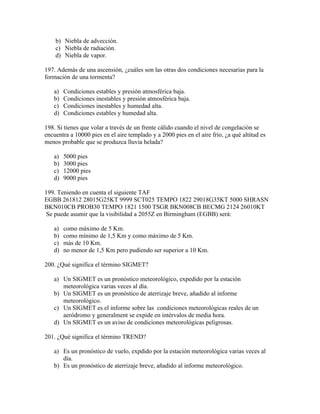 b) Niebla de advección.
    c) Niebla de radiación.
    d) Niebla de vapor.

197. Además de una ascensión, ¿cuáles son las otras dos condiciones necesarias para la
formación de una tormenta?

   a)   Condiciones estables y presión atmosférica baja.
   b)   Condiciones inestables y presión atmosférica baja.
   c)   Condiciones inestables y humedad alta.
   d)   Condiciones estables y humedad alta.

198. Si tienes que volar a través de un frente cálido cuando el nivel de congelación se
encuentra a 10000 pies en el aire templado y a 2000 pies en el aire frío, ¿a qué altitud es
menos probable que se produzca lluvia helada?

   a)   5000 pies
   b)   3000 pies
   c)   12000 pies
   d)   9000 pies

199. Teniendo en cuenta el siguiente TAF
EGBB 261812 28015G25KT 9999 SCT025 TEMPO 1822 29018G35KT 5000 SHRASN
BKN010CB PROB30 TEMPO 1821 1500 TSGR BKN008CB BECMG 2124 26010KT
 Se puede asumir que la visibilidad a 2055Z en Birmingham (EGBB) será:

   a)   como máximo de 5 Km.
   b)   como mínimo de 1,5 Km y como máximo de 5 Km.
   c)   más de 10 Km.
   d)   no menor de 1,5 Km pero pudiendo ser superior a 10 Km.

200. ¿Qué significa el término SIGMET?

   a) Un SIGMET es un pronóstico meteorológico, expedido por la estación
      meteorológica varias veces al día.
   b) Un SIGMET es un pronóstico de aterrizaje breve, añadido al informe
      meteorológico.
   c) Un SIGMET es el informe sobre las condiciones meteorológicas reales de un
      aeródromo y generalment se expide en intérvalos de media hora.
   d) Un SIGMET es un aviso de condiciones meteorológicas peligrosas.

201. ¿Qué significa el término TREND?

   a) Es un pronóstico de vuelo, expdido por la estación meteorológica varias veces al
      día.
   b) Es un pronóstico de aterrizaje breve, añadido al informe meteorológico.
 