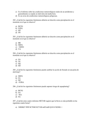 c) Es el informe sobre las condiciones meteorológicas reales de un aeródromo y
      generalmente se expide en intérvalos de media hora.
   d) Es un aviso de condiciones meteorológicas peligrosas.

202. ¿Cuál de los siguientes fenómenos debería ser descrito como precipitación en el
momento en el que se observa?

   a)   BCFG
   b)   FZFG
   c)   HZ
   d)   SN

203. ¿Cuál de los siguientes fenómenos debería ser descrito como precipitación en el
momento en el que se observa?

   a)   BR
   b)   MIFG
   c)   +SHSN
   d)   VA

204. ¿Cuál de los siguientes fenómenos debería ser descrito como precipitación en el
momento en el que se observa?

   a)   SA
   b)   TS
   c)   SQ
   d)   DZ

205. ¿Cuál de los siguientes fenómenos puede cambiar la acción de frenado en una pista de
aterrizaje?

   a)   MIFG
   b)   FG
   c)   HZ
   d)   +FZRA

206. ¿Cuál de los siguientes fenómenos puede suponer riesgo de aquaplaning?

   a)   BCFG
   b)   SA
   c)   +RA
   d)   FG

207. ¿Cuál de estos cuatro informes METAR sugiere que la lluvia es más probable en las
siguientes cuatro horas?

   a) 34004KT 9999 SCT040 SCT100 m05/m08 Q1014 NOSIG =
 