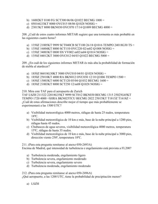 b) 16002KT 0100 FG SCT300 06/06 Q1022 BECMG 1000 =
   c) 05016G33KT 8000 OVC015 08/06 Q1028 NOSIG =
   d) 23015KT 8000 BKN030 OVC070 17/14 Q1009 BECMG 4000 =

208. ¿Cuál de estos cuatro informes METAR sugiere que una tormenta es más probable en
las siguientes cuatro horas?

   a)   1350Z 21005KT 9999 SCT040CB SCT100 26/18 Q1016 TEMPO 24018G30 TS =
   b)   1350Z 16004KT 8000 SCT110 OVC220 02/m02 Q1008 NOSIG =
   c)   1350Z 34003KT 0800 SN VV002 m02/m04 Q1014 NOSIG =
   d)   1350Z 04012KT 3000 OVC012 04/03 Q1022 BECMG 5000 =

209. ¿En cuál de los siguientes informes METAR és más alta la probabilidad de formación
de niebla al atardecer?

   a)   1850Z 06018G30KT 5000 OVC010 04/01 Q1024 NOSIG =
   b)   1850Z 25010KT 4000 RA BKN012 OVC030 12/10 Q1006 TEMPO 1500 =
   c)   1850Z 15003KT 6000 SCT120 05/04 Q1032 BECMG 1600 =
   d)   1850Z 21003KT 8000 SCT250 12/m08 Q1028 NOSIG =

210. Mira este TAF para el aeropuerto de Zurich
TAF LSZH 211322 22018G35KT 9999 SCT012 BKN030 BECMG 1315 25025G45KT
TEMPO 1720 4000 +SHRA BKN025TCU BECMG 2022 25015KT T1815Z T1618Z =
¿Cuál de estas afirmaciones describe mejor el tiempo que más probablemente se
experimentará a las 1500 UTC?

   a) Visibilidad meteorológica 4000 metros, ráfagas de hasta 25 nudos, temperatura
      18ºC.
   b) Visibilidad meteorológica de 10 km o más, base de la nube principal a 1200 pies,
      ráfagas hasta 45 nudos.
   c) Chubascos de agua severos, visibilidad meteorológica 4000 metros, temperatura
      15ºC, ráfagas de hasta 35 nudos.
   d) Visibilidad meteorológica de 10 km o más, base de la nube principal a 3000 pies,
      dirección viento 250º, temperatura 18ºC.

211. (Para esta pregunta remítanse al anexo 050-2493A)
Encima de Madrid, qué intensidad de turbulencia e engelamiento está prevista a FL200?

   a)   Turbulencia moderada, engelamiento ligero
   b)   Turbulencia severa, engelamiento moderado
   c)   Turbulencia severa, engelamiento severo
   d)   Turbulencia moderada, engelamiento moderado

212. (Para esta pregunta remítanse al anexo 050-2496A)
¿Qué aeropuerto, a las 1200 UTC, tiene la probabilidad de precipitación menor?

   a) LSZH
 