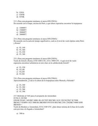 b) ESSA
   c) ENFB
   d) EFHK

213. (Para esta pregunta remítanse al anexo 050-2503A)
De acuerdo con el mapa, encima de París, a qué altura esperarías encontrar la tropopausa

   a)   33000FT
   b)   15000FT
   c)   28000FT
   d)   30000FT

214. (Para esta pregunta remítanse al anexo 050-2504A)
De acuerdo con la carta de tiempo significativo, cuál es el nivel de vuelo óptimo entre París
y Roma?

   a)   FL 160
   b)   FL 360
   c)   FL 220
   d)   FL 340

215. (Para esta pregunta remítanse al anexo 050-2505A)
Vuelo de Zurich a Roma, ETD 1600 UTC, ETA 1800 UTC. A qué nivel de vuelo
esperarías encontrar turbulencia en aire claro en la subida desde Zurich?

   a)   FL 320
   b)   FL140
   c)   FL220
   d)   FL160

216. (Para esta pregunta remítanse al anexo 050-2506A)
Aproximadament, ¿Cuál es la altura de la tropopausa entre Munich y Helsinki?

   a)   FL 340
   b)   FL 280
   c)   FL 300
   d)   FL 390

217. Referido al TAF para el aeropuerto de Amsterdam
FCNL31 281500
EHAM 281601 14010KT 6000 -RA SCT025 BECMG 1618 12015G25KT SCT008
BKN013 TEMPO 1823 3000 RA BKN005 OVC010 BECMG 2301 25020KT 8000 NSW
BKN020 =
Vuelo de Burdeos a Amsterdam, ETA 2100 UTC ¿Qué altura mínima de la base de la nube
está prevista a la llegada a Amsterdam?

   a) 500 m
 