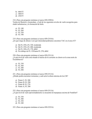 b) 800 FT
   c) 500 FT
   d) 250 FT

218. (Para esta pregunta remítanse al anexo 050-2509A)
Vuelas de Munich a Amsterdam. ¿Cuál de los siguientes niveles de vuelo escogerías para
eludir turbulencias y la formación de hielo.

   a)   FL 140
   b)   FL 260
   c)   FL 320
   d)   FL 180

219. (Para esta pregunta remítanse al anexo 050-2510A)
¿En qué rango de alturas i con qué intensidad podríamos encontrar TAC en el area nº2?

   a)   De FL 250 a FL 320, moderada
   b)   De FL 250 a FL 400, moderada
   c)   De FL 240 a FL 370, débil
   d)   Por debajo de FL 130 hasta FL 270, débil

220. (Para esta pregunta remítanse al anexo 050-2511A)
¿A qué nivel de vuelo está situado el núcleo de la corriente en chorro en la zona norte de
Escandinavia?

   a)   FL 330
   b)   FL 360
   c)   FL 300
   d)   FL 280

221. (Para esta pregunta remítanse al anexo 050-2512A)
¿Dónde podría encontrar tormentas y cuál sería la altura máxima de los CB?

   a)   Punto C, FL 200
   b)   Punto D, FL 290
   c)   Punto B, FL 270
   d)   Punto A, FL 200

222. (Para esta pregunta remítanse al anexo 050-2513A)
¿A qué nivel de vuelo aproximadamente se encuentra la tropopausa encima de Frankfurt?

   a)   FL 330
   b)   FL 300
   c)   FL 350
   d)   FL 240

223. (Para esta pregunta remítanse al anexo 050-2522A)
 
