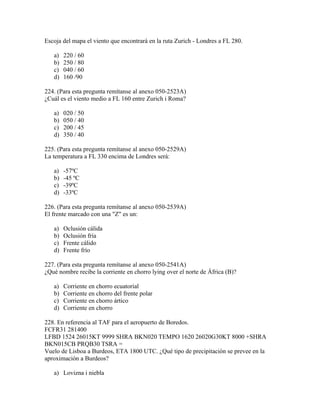 Escoja del mapa el viento que encontrará en la ruta Zurich - Londres a FL 280.

   a)   220 / 60
   b)   250 / 80
   c)   040 / 60
   d)   160 /90

224. (Para esta pregunta remítanse al anexo 050-2523A)
¿Cuál es el viento medio a FL 160 entre Zurich i Roma?

   a)   020 / 50
   b)   050 / 40
   c)   200 / 45
   d)   350 / 40

225. (Para esta pregunta remítanse al anexo 050-2529A)
La temperatura a FL 330 encima de Londres será:

   a)   -57ºC
   b)   -45 ºC
   c)   -39ºC
   d)   -33ºC

226. (Para esta pregunta remítanse al anexo 050-2539A)
El frente marcado con una "Z" es un:

   a)   Oclusión cálida
   b)   Oclusión fría
   c)   Frente cálido
   d)   Frente frío

227. (Para esta pregunta remítanse al anexo 050-2541A)
¿Qué nombre recibe la corriente en chorro lying over el norte de África (B)?

   a)   Corriente en chorro ecuatorial
   b)   Corriente en chorro del frente polar
   c)   Corriente en chorro ártico
   d)   Corriente en chorro

228. En referencia al TAF para el aeropuerto de Boredos.
FCFR31 281400
LFBD 1524 26015KT 9999 SHRA BKN020 TEMPO 1620 26020G30KT 8000 +SHRA
BKN015CB PRQB30 TSRA =
Vuelo de Lisboa a Burdeos, ETA 1800 UTC. ¿Qué tipo de precipitación se prevee en la
aproximación a Burdeos?

   a) Lovizna i niebla
 
