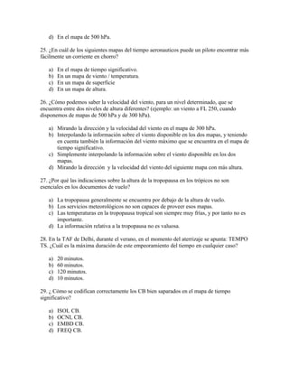 d) En el mapa de 500 hPa.

25. ¿En cuál de los siguientes mapas del tiempo aeronauticos puede un piloto encontrar más
fácilmente un corriente en chorro?

   a)   En el mapa de tiempo significativo.
   b)   En un mapa de viento / temperatura.
   c)   En un mapa de superficie
   d)   En un mapa de altura.

26. ¿Cómo podemos saber la velocidad del viento, para un nivel determinado, que se
encuentra entre dos niveles de altura diferentes? (ejemplo: un viento a FL 250, cuando
disponemos de mapas de 500 hPa y de 300 hPa).

   a) Mirando la dirección y la velocidad del viento en el mapa de 300 hPa.
   b) Interpolando la información sobre el viento disponible en los dos mapas, y teniendo
      en cuenta también la información del viento máximo que se encuentra en el mapa de
      tiempo significativo.
   c) Simplemente interpolando la información sobre el viento disponible en los dos
      mapas.
   d) Mirando la dirección y la velocidad del viento del siguiente mapa con más altura.

27. ¿Por qué las indicaciones sobre la altura de la tropopausa en los trópicos no son
esenciales en los documentos de vuelo?

   a) La tropopausa generalmente se encuentra por debajo de la altura de vuelo.
   b) Los servicios meteorológicos no son capaces de proveer esos mapas.
   c) Las temperaturas en la tropopausa tropical son siempre muy frías, y por tanto no es
      importante.
   d) La información relativa a la tropopausa no es valuosa.

28. En la TAF de Delhi, durante el verano, en el momento del aterrizaje se apunta: TEMPO
TS. ¿Cuál es la máxima duración de este empeoramiento del tiempo en cualquier caso?

   a)   20 minutos.
   b)   60 minutos.
   c)   120 minutos.
   d)   10 minutos.

29. ¿ Cómo se codifican correctamente los CB bien saparados en el mapa de tiempo
significativo?

   a)   ISOL CB.
   b)   OCNL CB.
   c)   EMBD CB.
   d)   FREQ CB.
 