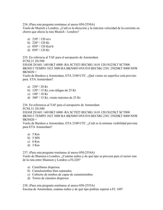 234. (Para esta pregunta remítanse al anexo 050-2550A)
Vuelo de Munich a Londres. ¿Cuál es la dirección y la máxima velocidad de la correinte en
chorro que afecta la ruta Munich - Londres?

   a)   230º / 120 m/s
   b)   220º / 120 Kt
   c)   050º / 120 Km/h
   d)   050º / 120 Kt

235. En referncia al TAF para el aeropuerto de Amsterdam
FCNL31 281500
EHAM 281601 14010KT 6000 -RA SCT025 BECMG 1618 12015G25KT SCT008
BKN013 TEMPO 1823 3000 RA BKN005 OVC010 BECMG 2301 25020KT 8000 NSW
BKN020 =
Vuelo de Burdeos a Amsterdam, ETA 2100 UTC. ¿Qué viento en superfice está previsto
para ETA Amsterdam?

   a)   250º / 20 Kt
   b)   120º / 15 Kt, con ráfagas de 25 Kt
   c)   140º / 10 Kt
   d)   300º / 15 Kt, viento máximo de 25 Kt

236. En referencia al TAF para el aeropuerto de Amsterdam
FCNL31 281500
EHAM 281601 14010KT 6000 -RA SCT025 BECMG 1618 12015G25KT SCT008
BKN013 TEMPO 1823 3000 RA BKN005 OVC010 BECMG 2301 25020KT 8000 NSW
BKN020 =
Vuelo de Burdeos a Amsterdam, ETA 2100 UTC. ¿Cuál es la mínima visibilidad prevista
para ETA Amsterdam?

   a)   5 Km
   b)   5 MN
   c)   6 Km
   d)   3 Km

237. (Para esta pregunta remítanse al anexo 050-2554A)
Vuelo de Shannon a Londres. ¿Cuántas nubes y de qué tipo se preveen para el sector este
de la ruta entre Shannon y Londres a FL220?

   a)   Castellanus dispersos
   b)   Cumulunimbus bien separados
   c)   Cubierto de nimbos de capas de cumulonimbus
   d)   Torres de cúmulos dispersos

238. (Para esta pregunta remítanse al anexo 050-2555A)
Encima de Amsterdam, cuántas nubes y de qué tipo podrías esperar a FL 160?
 