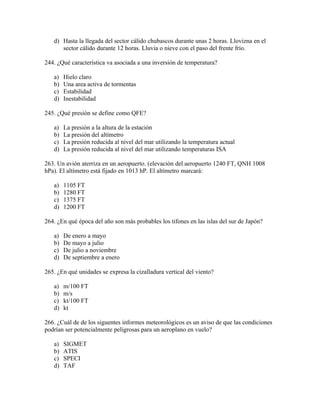 d) Hasta la llegada del sector cálido chubascos durante unas 2 horas. Llovizna en el
      sector cálido durante 12 horas. Lluvia o nieve con el paso del frente frío.

244. ¿Qué característica va asociada a una inversión de temperatura?

   a)   Hielo claro
   b)   Una area activa de tormentas
   c)   Estabilidad
   d)   Inestabilidad

245. ¿Qué presión se define como QFE?

   a)   La presión a la altura de la estación
   b)   La presión del altímetro
   c)   La presión reducida al nivel del mar utilizando la temperatura actual
   d)   La presión reducida al nivel del mar utilizando temperaturas ISA

263. Un avión aterriza en un aeropuerto. (elevación del aeropuerto 1240 FT, QNH 1008
hPa). El altímetro está fijado en 1013 hP. El altímetro marcará:

   a)   1105 FT
   b)   1280 FT
   c)   1375 FT
   d)   1200 FT

264. ¿En qué época del año son más probables los tifones en las islas del sur de Japón?

   a)   De enero a mayo
   b)   De mayo a julio
   c)   De julio a noviembre
   d)   De septiembre a enero

265. ¿En qué unidades se expresa la cizalladura vertical del viento?

   a)   m/100 FT
   b)   m/s
   c)   kt/100 FT
   d)   kt

266. ¿Cuál de de los siguentes informes meteorológicos es un aviso de que las condiciones
podrían ser potencialmente peligrosas para un aeroplano en vuelo?

   a)   SIGMET
   b)   ATIS
   c)   SPECI
   d)   TAF
 