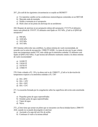 267. ¿En cuál de las siguientes circunstancias se expide un SIGMET?

   a)   Un repentino cambio en las condiciones meteorológicas contenidas en un METAR
   b)   Marcada onda de montaña
   c)   Niebla o tormenta en el aeropuerto
   d)   Hielo claro en las pistas de aterrizaje de un aeródromo

268. Después de aterrizar en un aeropuerto (altura del aeropuerto 1715 FT) el altímetro
marca una altitud de 1310 FT. El altímetro está fijado en 1013 hPa. ¿Cuál es el QNH del
aeropuerto?

   a)   998 hPa
   b)   1028 hPa
   c)   1015 hPa
   d)   1013 hPa

269. Intentas sobrevolar una cordillera. La altura mínima de vuelo recomendada, de
acuerdo con la carta de navegación, 15000 FT/ASML. La masa de aire por la que volarás
tiene una temperatura media 15ºC más cálida que la atmósfera estándar. El altímetro está
fijado al QNH (1023 hPa). A qué lectura del altímetro realmente estarás a la altura mínima
de vuelo recomendada?

   a)   14100 FT
   b)   13830 FT
   c)   14370 FT
   d)   15900 FT

270. Estás volando a FL 130 y tu altura real es de 12000 FT. ¿Cuál es la desviación de
temperatura respecto a la atmósfera estándar a FL 130?

   a)   ISA -20ºC
   b)   ISA +/-0ºC
   c)   ISA +20ºC
   d)   ISA +12ºC

271. La escarcha formada por la congelación sobre las superficies del avión está constituída
de:

   a)   Pequeñas gotas de agua superenfriadas
   b)   Grandes gotas de agua superenfriadas
   c)   Vapor de agua
   d)   Nieve

272. ¿Cómo tiene que actuar un piloto que se encuentre con lluvia helada fuerte a 2000 FT/
AGL cuando no se puede descongelar ni aterrizar
   a) Asciende a la capa del aire frío de arriba
   b) Continuar el vuelo a la misma altitud
 